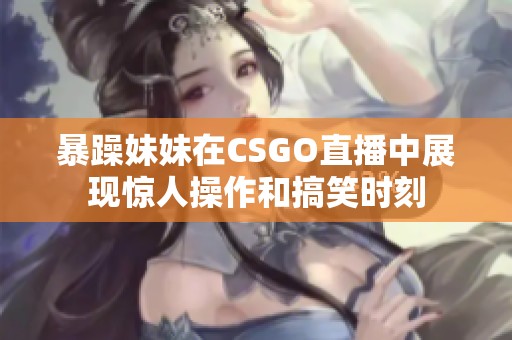 暴躁妹妹在CSGO直播中展现惊人操作和搞笑时刻