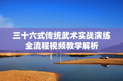 三十六式传统武术实战演练全流程视频教学解析