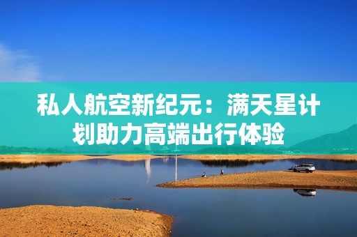 私人航空新纪元：满天星计划助力高端出行体验