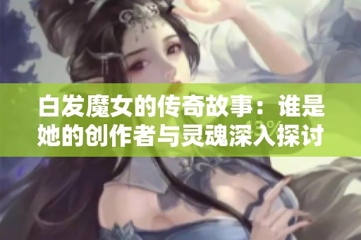 白发魔女的传奇故事：谁是她的创作者与灵魂深入探讨