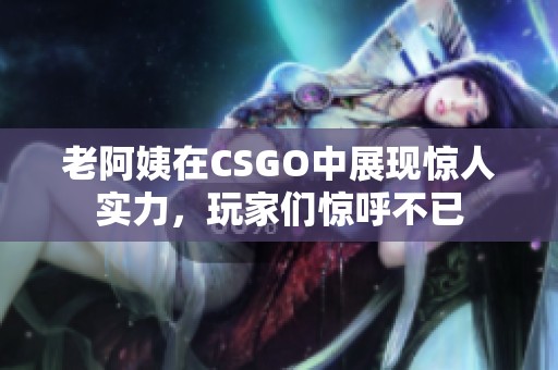 老阿姨在CSGO中展现惊人实力，玩家们惊呼不已