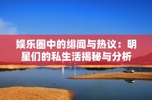 娱乐圈中的绯闻与热议：明星们的私生活揭秘与分析