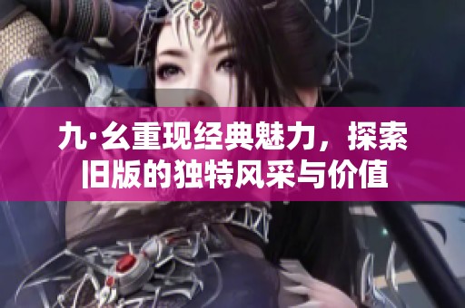 九·幺重现经典魅力，探索旧版的独特风采与价值