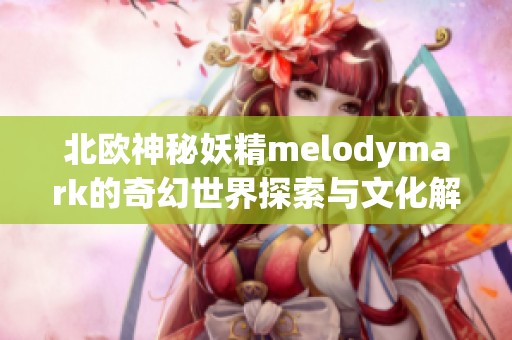 北欧神秘妖精melodymark的奇幻世界探索与文化解析