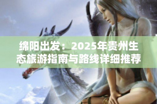 绵阳出发：2025年贵州生态旅游指南与路线详细推荐