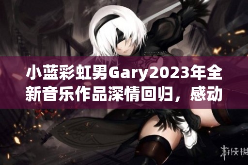 小蓝彩虹男Gary2023年全新音乐作品深情回归，感动再升级