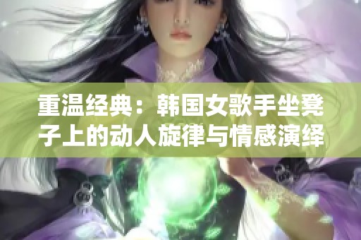 重温经典：韩国女歌手坐凳子上的动人旋律与情感演绎