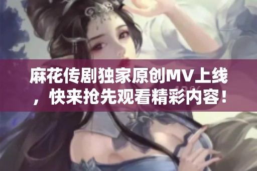 麻花传剧独家原创MV上线，快来抢先观看精彩内容！