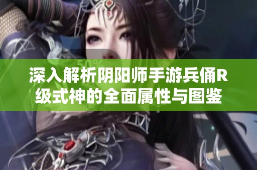 深入解析阴阳师手游兵俑R级式神的全面属性与图鉴