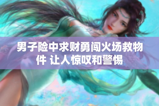 男子险中求财勇闯火场救物件 让人惊叹和警惕