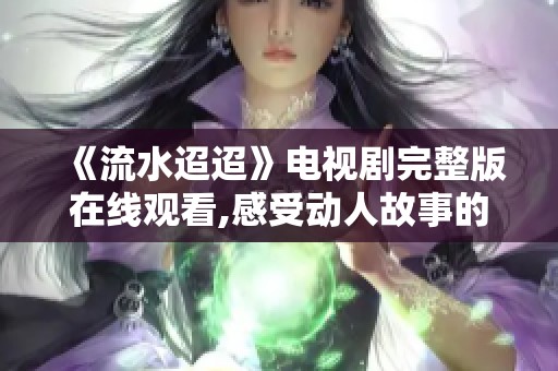 《流水迢迢》电视剧完整版在线观看,感受动人故事的温暖与魅力