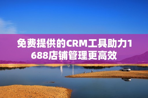 免费提供的CRM工具助力1688店铺管理更高效