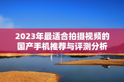 2023年最适合拍摄视频的国产手机推荐与评测分析