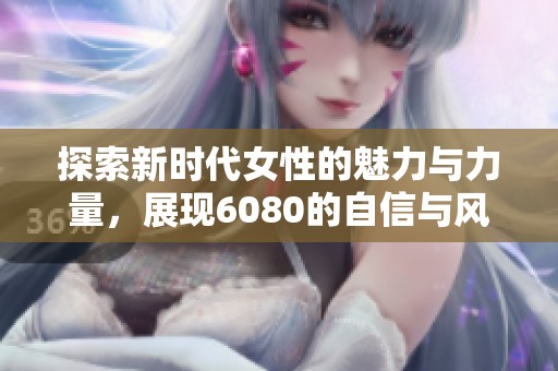 探索新时代女性的魅力与力量，展现6080的自信与风采