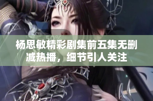 杨思敏精彩剧集前五集无删减热播，细节引人关注