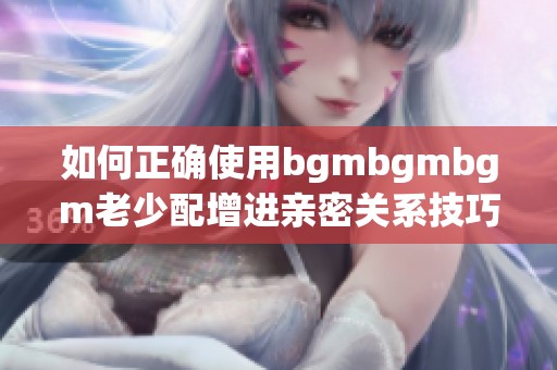 如何正确使用bgmbgmbgm老少配增进亲密关系技巧