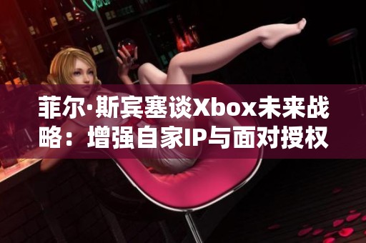 菲尔·斯宾塞谈Xbox未来战略：增强自家IP与面对授权游戏的挑战