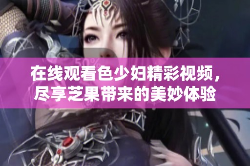 在线观看色少妇精彩视频，尽享芝果带来的美妙体验