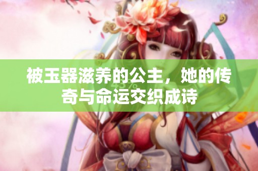 被玉器滋养的公主，她的传奇与命运交织成诗