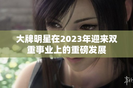 大牌明星在2023年迎来双重事业上的重磅发展