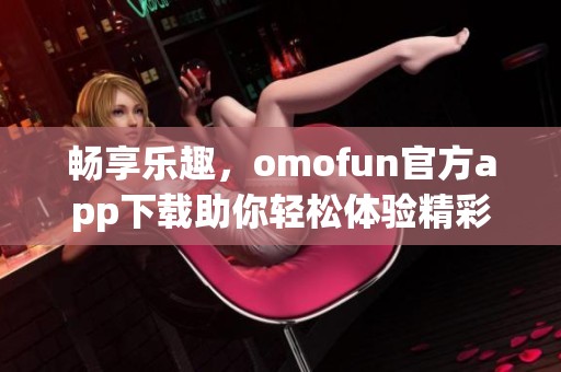 畅享乐趣，omofun官方app下载助你轻松体验精彩内容