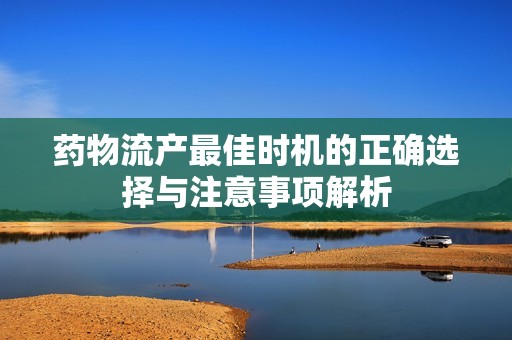 药物流产最佳时机的正确选择与注意事项解析