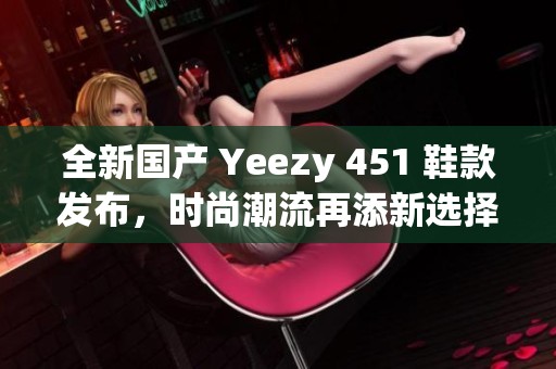 全新国产 Yeezy 451 鞋款发布，时尚潮流再添新选择