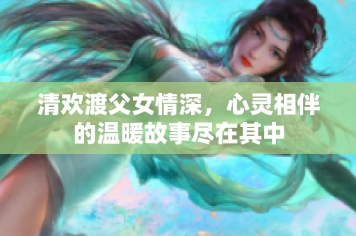 清欢渡父女情深，心灵相伴的温暖故事尽在其中