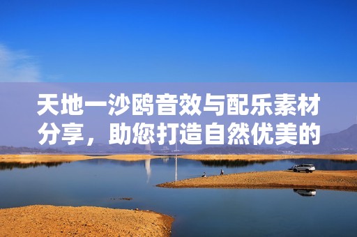 天地一沙鸥音效与配乐素材分享，助您打造自然优美的音乐作品