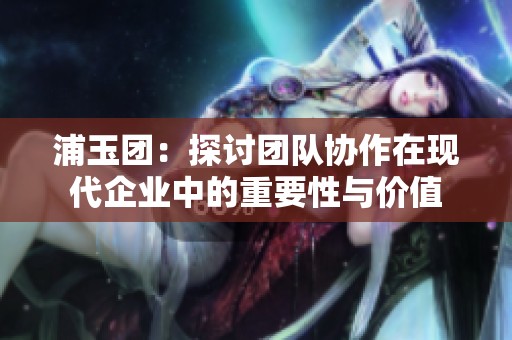 浦玉团：探讨团队协作在现代企业中的重要性与价值