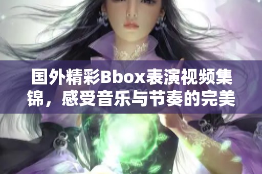 国外精彩Bbox表演视频集锦，感受音乐与节奏的完美结合