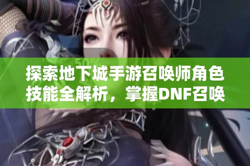 探索地下城手游召唤师角色技能全解析，掌握DNF召唤师的战斗策略与玩法技巧