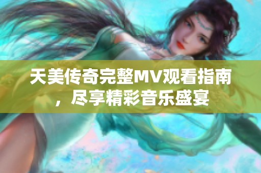 天美传奇完整MV观看指南，尽享精彩音乐盛宴