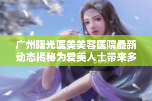 广州曙光医美美容医院最新动态揭秘为爱美人士带来多重选择与体验