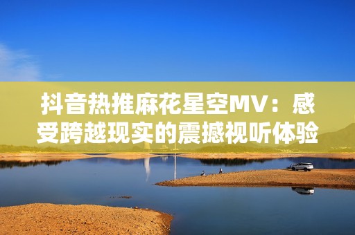 抖音热推麻花星空MV：感受跨越现实的震撼视听体验，带你踏入奇幻旅程