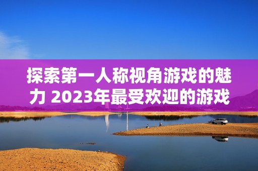 探索第一人称视角游戏的魅力 2023年最受欢迎的游戏推荐与排行