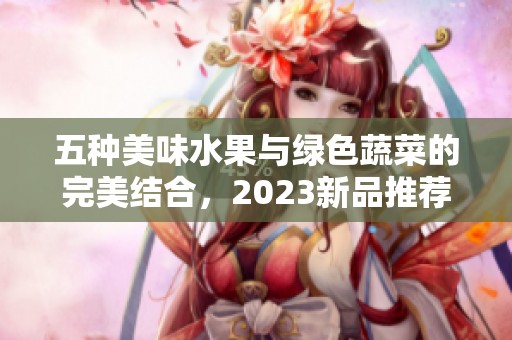 五种美味水果与绿色蔬菜的完美结合，2023新品推荐