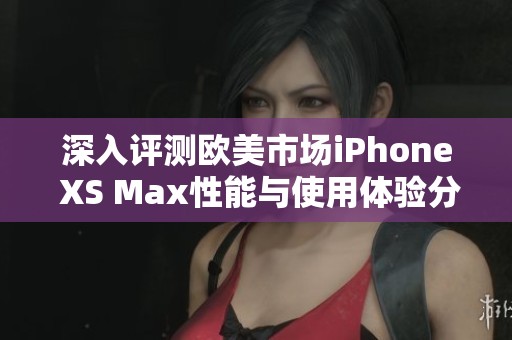 深入评测欧美市场iPhone XS Max性能与使用体验分析