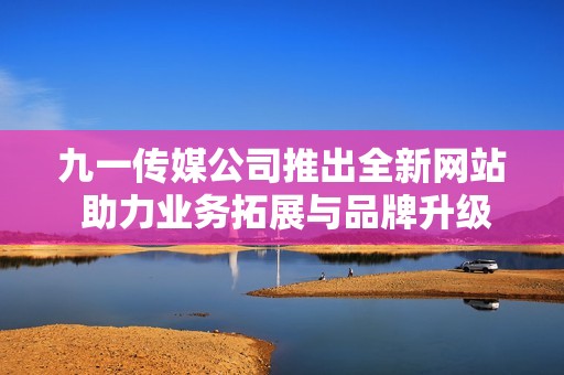 九一传媒公司推出全新网站 助力业务拓展与品牌升级