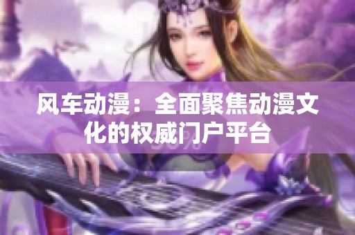 风车动漫：全面聚焦动漫文化的权威门户平台