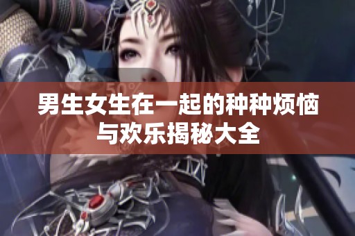 男生女生在一起的种种烦恼与欢乐揭秘大全