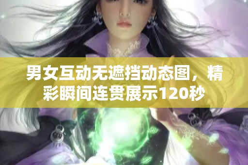 男女互动无遮挡动态图，精彩瞬间连贯展示120秒