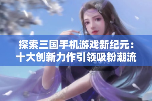 探索三国手机游戏新纪元：十大创新力作引领吸粉潮流与全新体验