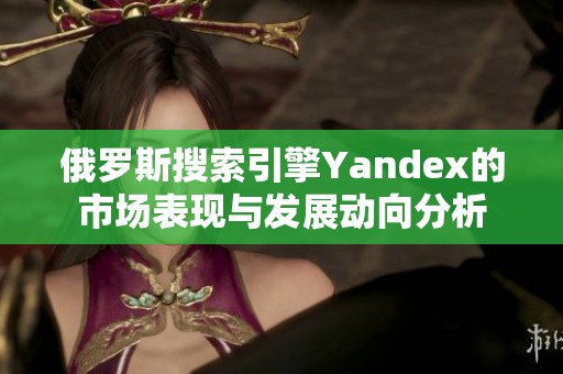 俄罗斯搜索引擎Yandex的市场表现与发展动向分析