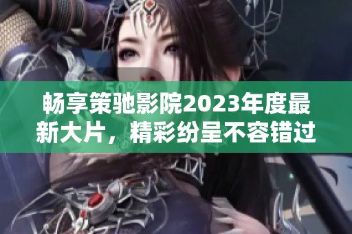 畅享策驰影院2023年度最新大片，精彩纷呈不容错过