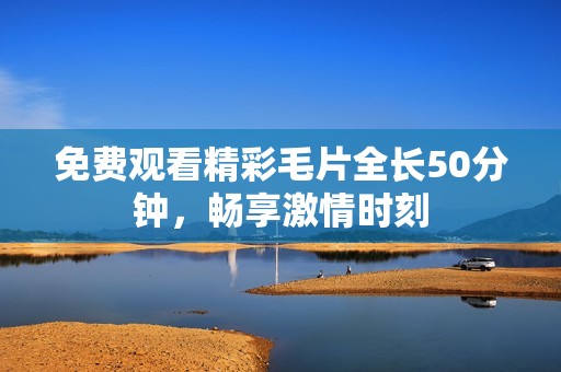 免费观看精彩毛片全长50分钟，畅享激情时刻