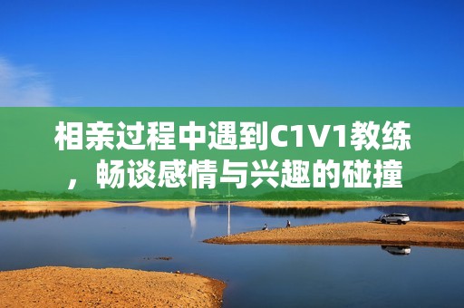 相亲过程中遇到C1V1教练，畅谈感情与兴趣的碰撞