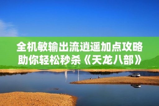 全机敏输出流逍遥加点攻略助你轻松秒杀《天龙八部》敌人尽享游戏乐趣