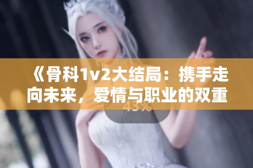 《骨科1v2大结局：携手走向未来，爱情与职业的双重考验》