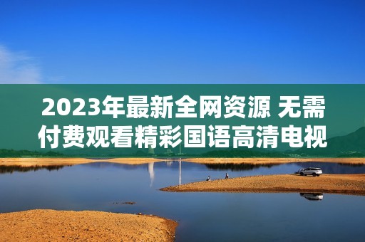 2023年最新全网资源 无需付费观看精彩国语高清电视剧